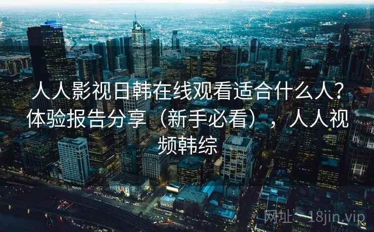 人人影视日韩在线观看适合什么人?体验报告分享(新手必看),人人视频韩综 人人影视日韩在线观看适合什么人?体验报告分享(新手必看),人人视频韩综