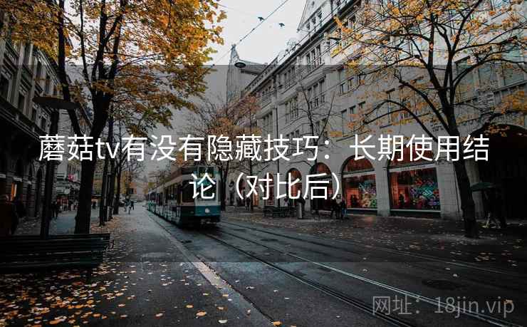 蘑菇tv有没有隐藏技巧:长期使用结论(对比后) 蘑菇tv有没有隐藏技巧:长期使用结论(对比后)