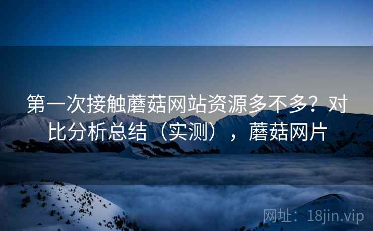 第一次接触蘑菇网站资源多不多？对比分析总结（实测），蘑菇网片