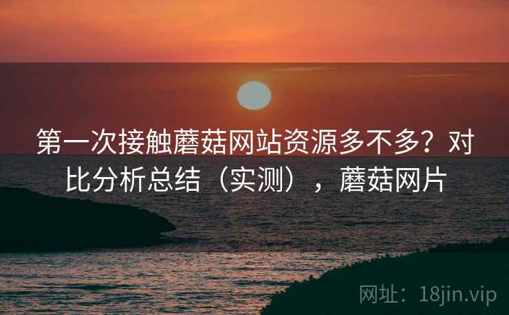 第一次接触蘑菇网站资源多不多？对比分析总结（实测），蘑菇网片