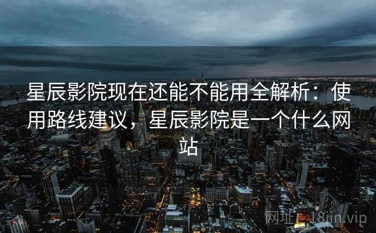 星辰影院现在还能不能用全解析：使用路线建议，星辰影院是一个什么网站