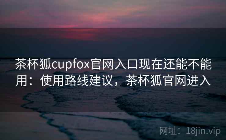 茶杯狐cupfox官网入口现在还能不能用：使用路线建议，茶杯狐官网进入