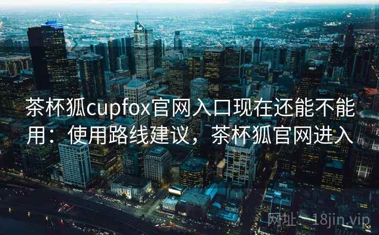 茶杯狐cupfox官网入口现在还能不能用：使用路线建议，茶杯狐官网进入