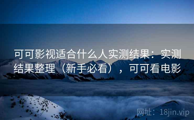 可可影视适合什么人实测结果:实测结果整理(新手必看),可可看电影 可可影视适合什么人实测结果:实测结果整理(新手必看),可可看电影