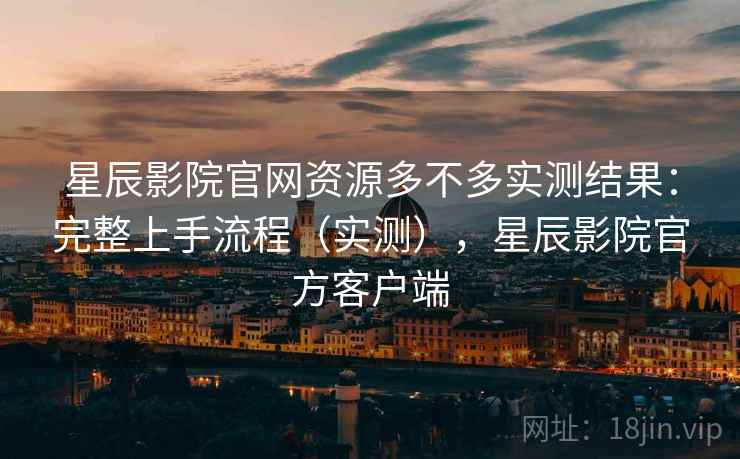 星辰影院官网资源多不多实测结果：完整上手流程（实测），星辰影院官方客户端