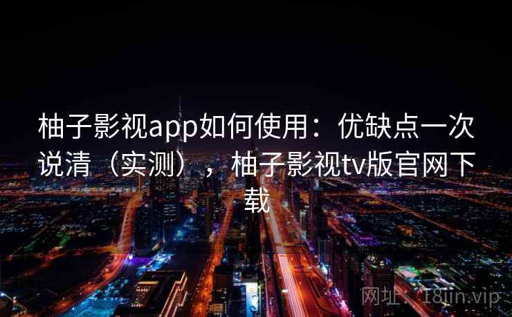 柚子影视app如何使用：优缺点一次说清（实测），柚子影视tv版官网下载