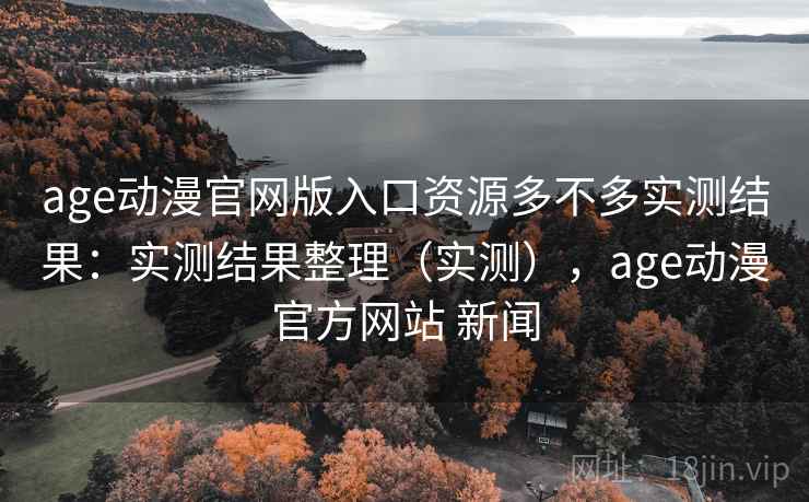 age动漫官网版入口资源多不多实测结果：实测结果整理（实测），age动漫官方网站 新闻